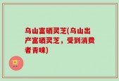 乌山富硒灵芝(乌山出产富硒灵芝，受到消费者青睐)