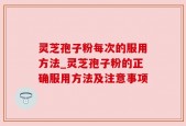 灵芝孢子粉每次的服用方法_灵芝孢子粉的正确服用方法及注意事项