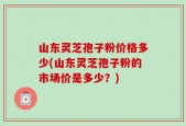 山东灵芝孢子粉价格多少(山东灵芝孢子粉的市场价是多少？)