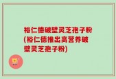 裕仁德破壁灵芝孢子粉(裕仁德推出高营养破壁灵芝孢子粉)