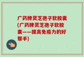 广药牌灵芝孢子软胶囊(广药牌灵芝孢子软胶囊——提高免疫力的好帮手)