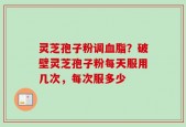 灵芝孢子粉调血脂？破壁灵芝孢子粉每天服用几次，每次服多少