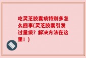 吃灵芝胶囊痰特别多怎么回事(灵芝胶囊引发过量痰？解决方法在这里！)