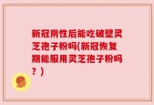 新冠阴性后能吃破壁灵芝孢子粉吗(新冠恢复期能服用灵芝孢子粉吗？)