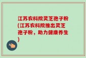 江苏农科院灵芝孢子粉(江苏农科院推出灵芝孢子粉，助力健康养生)