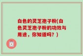 白色的灵芝孢子粉(白色灵芝孢子粉的功效与用途，你知道吗？)