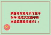 胰腺癌症能吃灵芝孢子粉吗(能吃灵芝孢子粉来缓解胰腺癌症吗？)