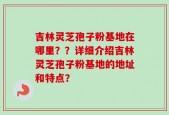 吉林灵芝孢子粉基地在哪里？？详细介绍吉林灵芝孢子粉基地的地址和特点？
