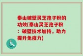 泰山破壁灵芝孢子粉的功效(泰山灵芝孢子粉：破壁技术加持，助力提升免疫力)