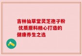 吉林仙草堂灵芝孢子粉 优质原料精心打造的健康养生之选