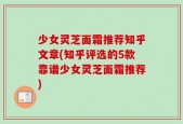 少女灵芝面霜推荐知乎文章(知乎评选的5款靠谱少女灵芝面霜推荐)
