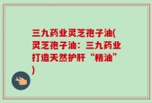 三九药业灵芝孢子油(灵芝孢子油：三九药业打造天然护肝“精油”)