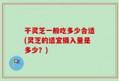 干灵芝一般吃多少合适(灵芝的适宜摄入量是多少？)