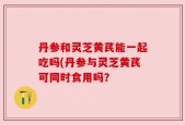 丹参和灵芝黄芪能一起吃吗(丹参与灵芝黄芪可同时食用吗？