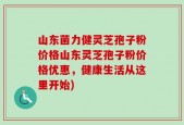 山东菌力健灵芝孢子粉价格山东灵芝孢子粉价格优惠，健康生活从这里开始)