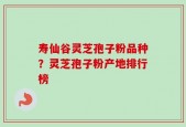 寿仙谷灵芝孢子粉品种？灵芝孢子粉产地排行榜