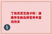 丁伟灵灵芝孢子粉：健康养生新选择营养丰富功效多