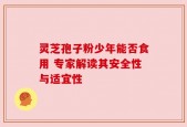 灵芝孢子粉少年能否食用 专家解读其安全性与适宜性