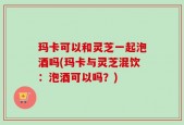 玛卡可以和灵芝一起泡酒吗(玛卡与灵芝混饮：泡酒可以吗？)