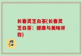 长春灵芝白茶(长春灵芝白茶：健康与美味并存)