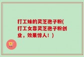 打工妹的灵芝孢子粉(打工女靠灵芝孢子粉创业，效果惊人！)