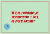 灵芝孢子粉饭后吃,还是空腹吃好呢 ？灵芝孢子粉怎么吃最好
