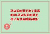 药店买的灵芝孢子是真的吗(药店购买的灵芝孢子有没有质量问题？)