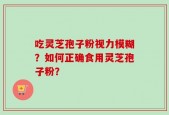 吃灵芝孢子粉视力模糊？如何正确食用灵芝孢子粉？
