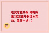 吃灵芝孢子粉 神奇效果(灵芝孢子粉惊人功效：值得一试！)