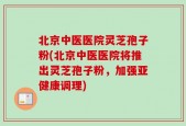 北京中医医院灵芝孢子粉(北京中医医院将推出灵芝孢子粉，加强亚健康调理)