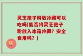 灵芝孢子粉放冷藏可以吃吗(能否将灵芝孢子粉放入冰箱冷藏？安全食用吗？)