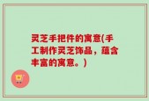 灵芝手把件的寓意(手工制作灵芝饰品，蕴含丰富的寓意。)