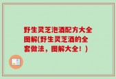野生灵芝泡酒配方大全图解(野生灵芝酒的全套做法，图解大全！)