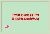 兰州灵芝袋泡茶(兰州灵芝袋泡茶健康饮品)