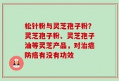 松针粉与灵芝孢子粉？灵芝孢子粉、灵芝孢子油等灵芝产品，对治癌防癌有没有功效