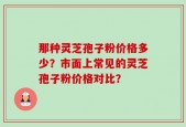 那种灵芝孢子粉价格多少？市面上常见的灵芝孢子粉价格对比？