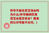 怀孕不能吃灵芝泡水吗为什么(怀孕期间饮用灵芝水是否安全？原来的认识可能不太对。)