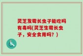 灵芝发霉长虫子能吃吗有毒吗(灵芝生霉长虫子，安全食用吗？)