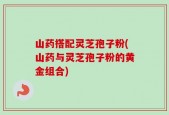 山药搭配灵芝孢子粉(山药与灵芝孢子粉的黄金组合)
