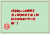 感染hpv58喝灵芝孢子粉(喝灵芝孢子粉能否预防HPV58感染？)