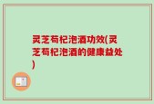 灵芝苟杞泡酒功效(灵芝苟杞泡酒的健康益处)