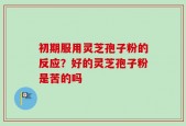 初期服用灵芝孢子粉的反应？好的灵芝孢子粉是苦的吗