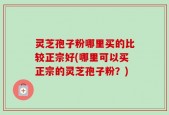 灵芝孢子粉哪里买的比较正宗好(哪里可以买正宗的灵芝孢子粉？)