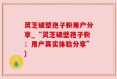 灵芝破壁孢子粉用户分享_“灵芝破壁孢子粉：用户真实体验分享”)
