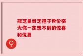冠芝皇灵芝孢子粉价格大你一定想不到的惊喜和优惠