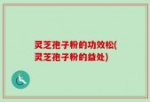 灵芝孢子粉的功效松(灵芝孢子粉的益处)