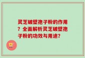 灵芝破壁孢子粉的作用？全面解析灵芝破壁孢子粉的功效与用途？