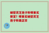 破壁灵芝孢子粉哪里买便宜？哪里买破壁灵芝孢子粉最正宗