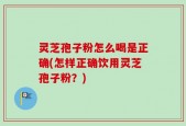 灵芝孢子粉怎么喝是正确(怎样正确饮用灵芝孢子粉？)