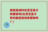 新冠高烧时吃灵芝孢子粉要紧吗(吃灵芝孢子粉对新冠高烧有帮助吗？)